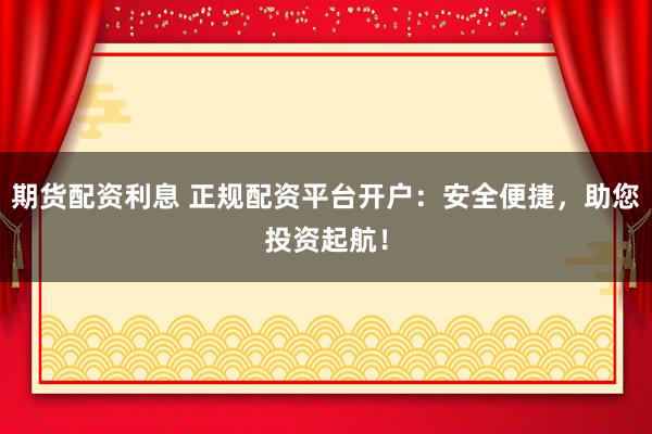 期货配资利息 正规配资平台开户：安全便捷，助您投资起航！