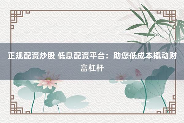 正规配资炒股 低息配资平台：助您低成本撬动财富杠杆