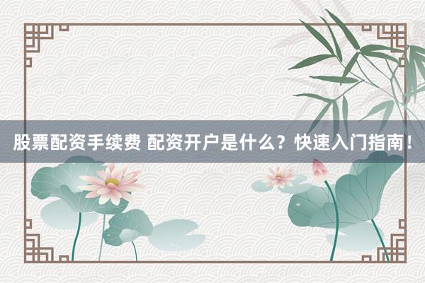 股票配资手续费 配资开户是什么？快速入门指南！
