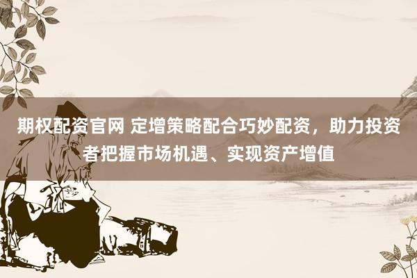 期权配资官网 定增策略配合巧妙配资，助力投资者把握市场机遇、实现资产增值