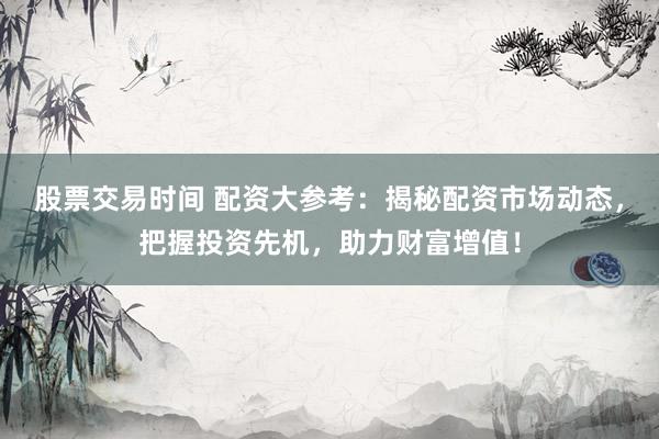 股票交易时间 配资大参考：揭秘配资市场动态，把握投资先机，助力财富增值！