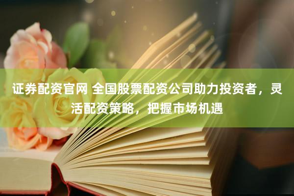 证券配资官网 全国股票配资公司助力投资者，灵活配资策略，把握市场机遇