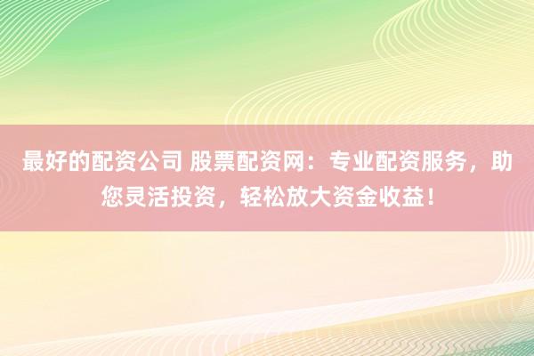 最好的配资公司 股票配资网：专业配资服务，助您灵活投资，轻松放大资金收益！