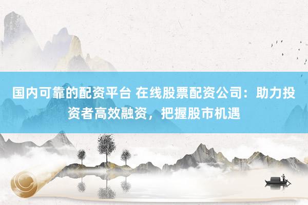 国内可靠的配资平台 在线股票配资公司：助力投资者高效融资，把握股市机遇