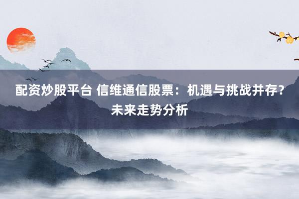 配资炒股平台 信维通信股票：机遇与挑战并存？未来走势分析