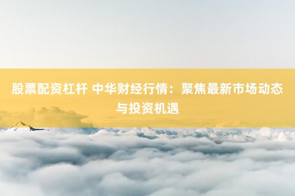 股票配资杠杆 中华财经行情：聚焦最新市场动态与投资机遇