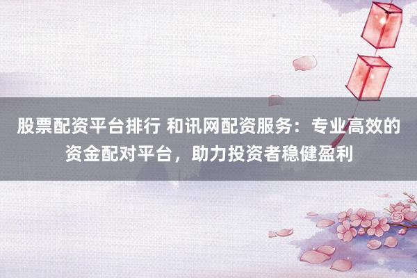 股票配资平台排行 和讯网配资服务：专业高效的资金配对平台，助力投资者稳健盈利