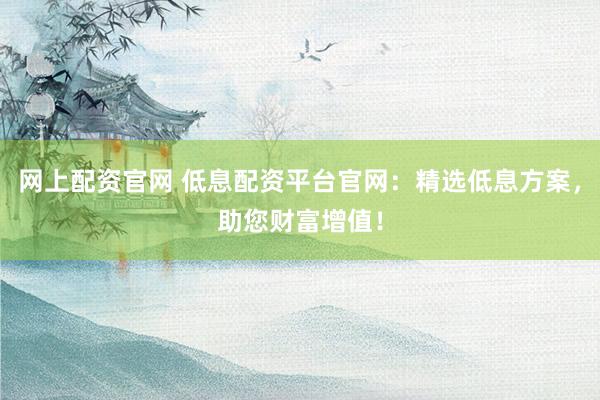 网上配资官网 低息配资平台官网：精选低息方案，助您财富增值！