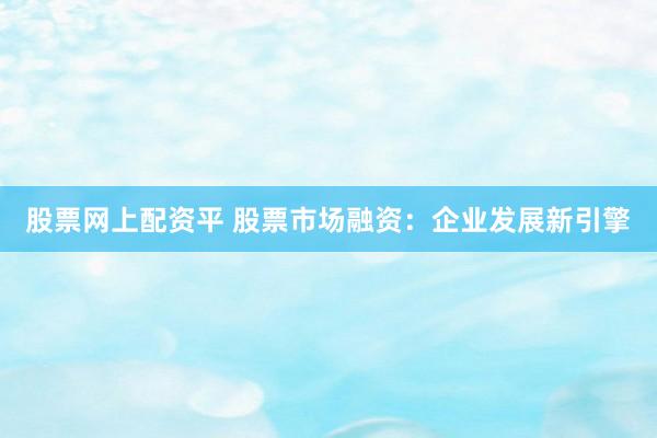 股票网上配资平 股票市场融资：企业发展新引擎