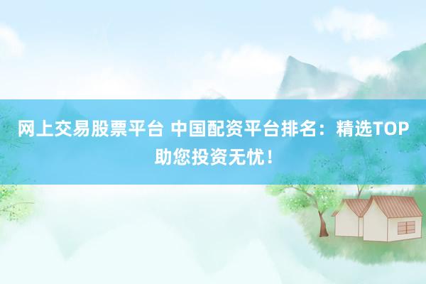 网上交易股票平台 中国配资平台排名：精选TOP助您投资无忧！