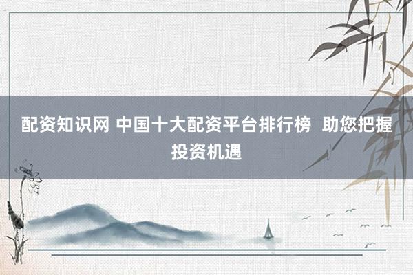 配资知识网 中国十大配资平台排行榜  助您把握投资机遇