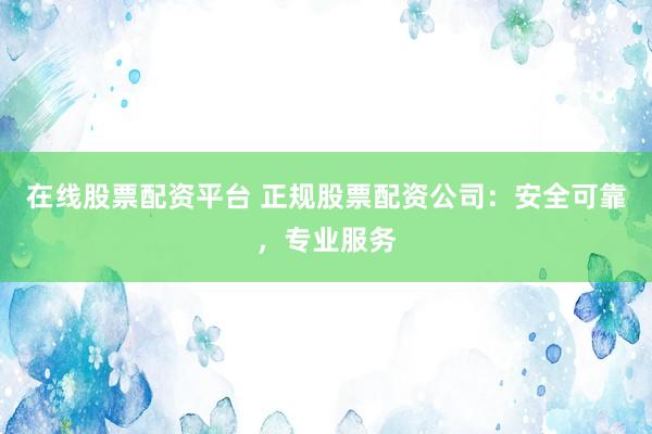 在线股票配资平台 正规股票配资公司：安全可靠，专业服务