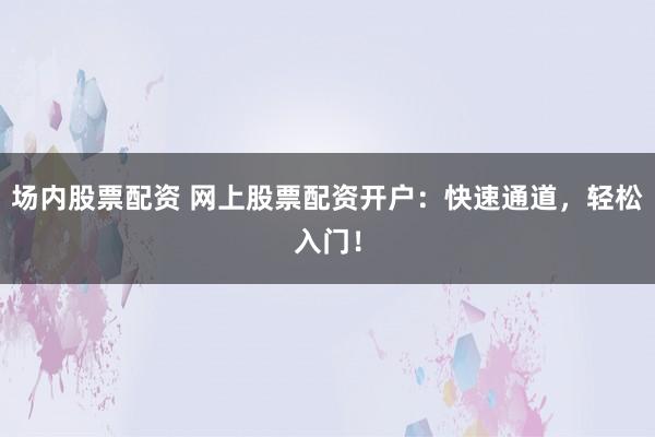 场内股票配资 网上股票配资开户：快速通道，轻松入门！
