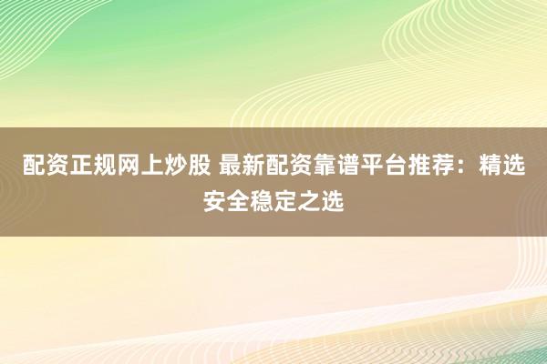 配资正规网上炒股 最新配资靠谱平台推荐：精选安全稳定之选
