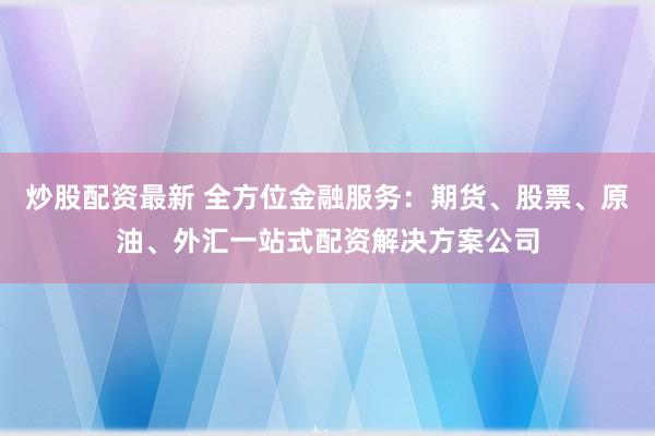 炒股配资最新 全方位金融服务：期货、股票、原油、外汇一站式配资解决方案公司