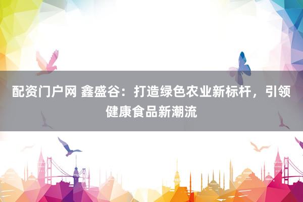 配资门户网 鑫盛谷：打造绿色农业新标杆，引领健康食品新潮流