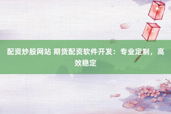 配资炒股网站 期货配资软件开发：专业定制，高效稳定
