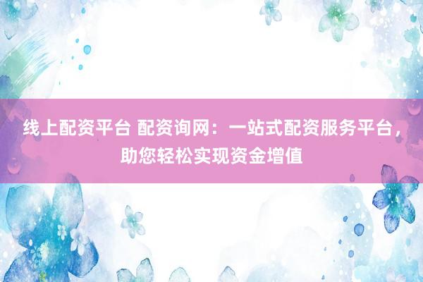 线上配资平台 配资询网：一站式配资服务平台，助您轻松实现资金增值