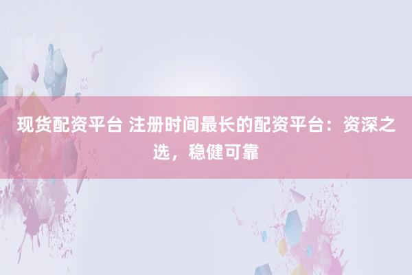 现货配资平台 注册时间最长的配资平台：资深之选，稳健可靠
