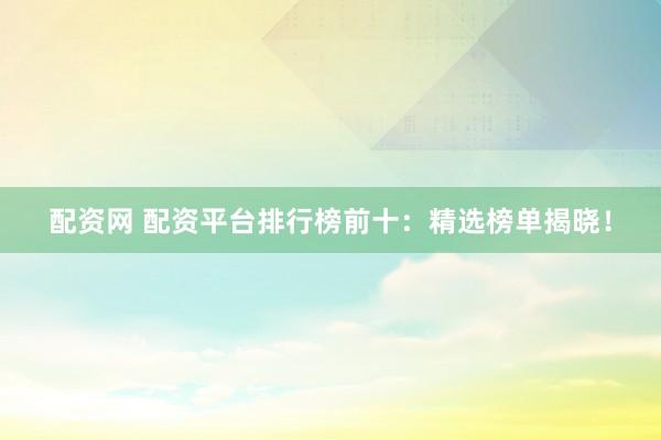 配资网 配资平台排行榜前十：精选榜单揭晓！