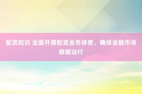配资知识 全面开展配资业务排查，确保金融市场稳健运行