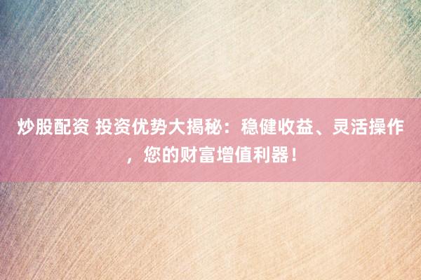 炒股配资 投资优势大揭秘：稳健收益、灵活操作，您的财富增值利器！