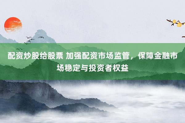 配资炒股给股票 加强配资市场监管，保障金融市场稳定与投资者权益