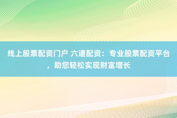线上股票配资门户 六道配资：专业股票配资平台，助您轻松实现财富增长