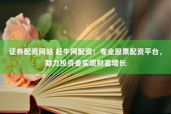 证券配资网站 赶牛网配资：专业股票配资平台，助力投资者实现财富增长