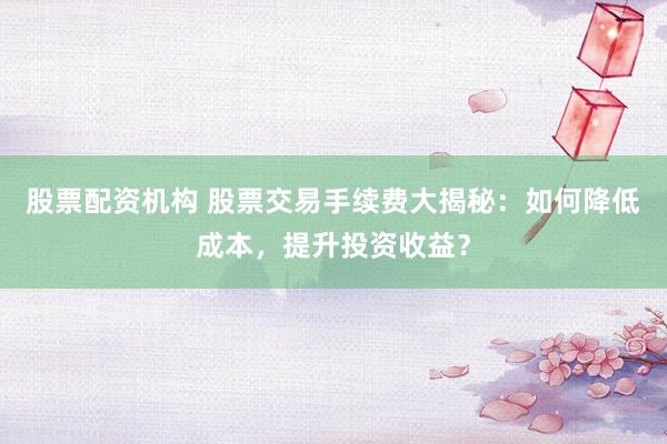股票配资机构 股票交易手续费大揭秘：如何降低成本，提升投资收益？