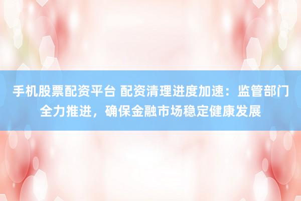 手机股票配资平台 配资清理进度加速：监管部门全力推进，确保金融市场稳定健康发展