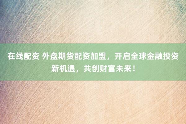 在线配资 外盘期货配资加盟，开启全球金融投资新机遇，共创财富未来！