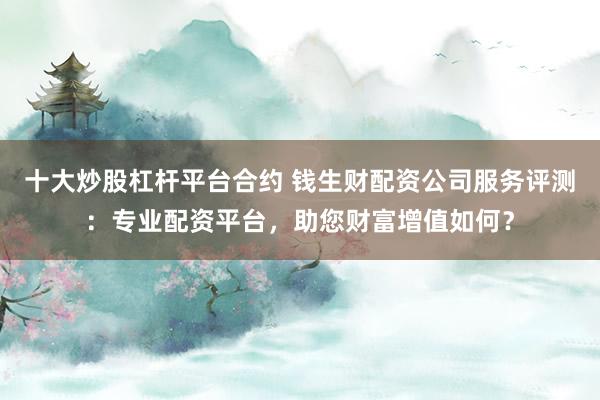十大炒股杠杆平台合约 钱生财配资公司服务评测：专业配资平台，助您财富增值如何？
