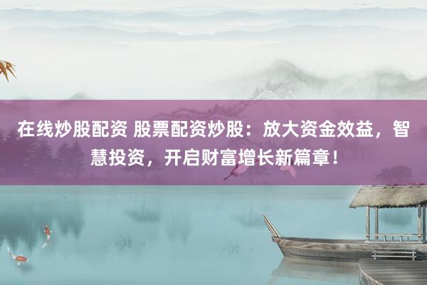 在线炒股配资 股票配资炒股：放大资金效益，智慧投资，开启财富增长新篇章！