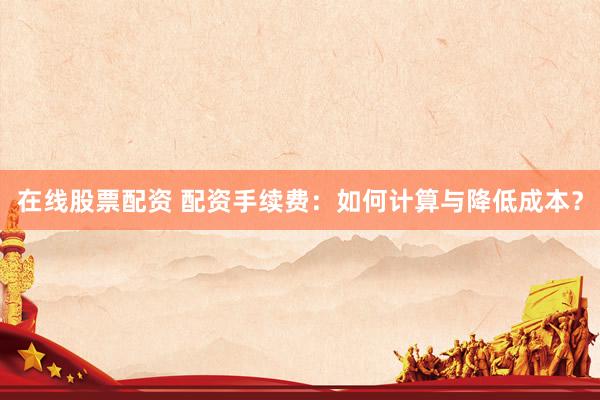 在线股票配资 配资手续费：如何计算与降低成本？