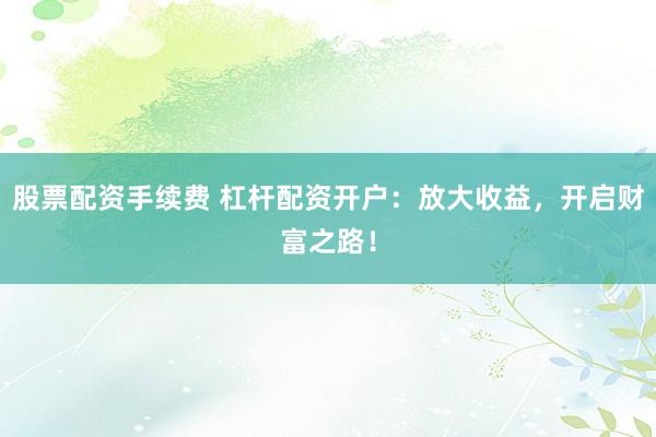 股票配资手续费 杠杆配资开户：放大收益，开启财富之路！