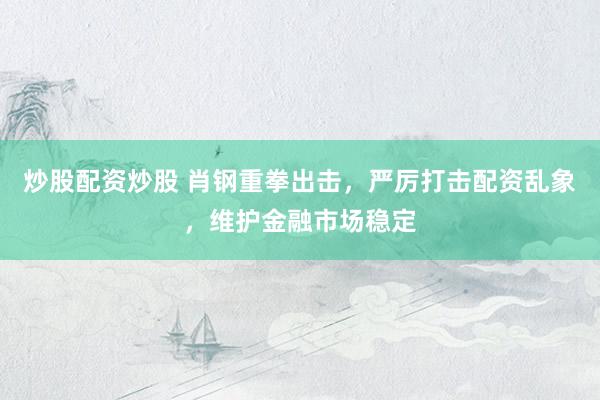 炒股配资炒股 肖钢重拳出击，严厉打击配资乱象，维护金融市场稳定