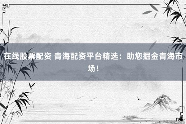 在线股票配资 青海配资平台精选：助您掘金青海市场！