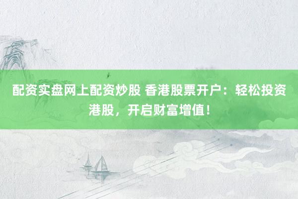 配资实盘网上配资炒股 香港股票开户：轻松投资港股，开启财富增值！