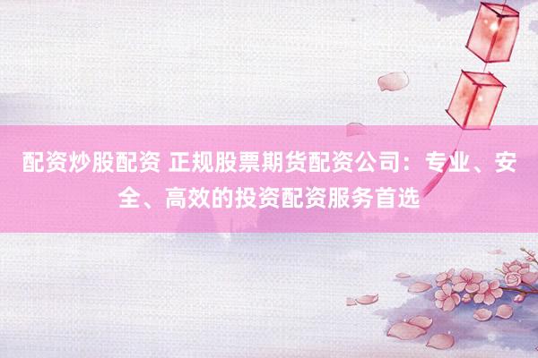 配资炒股配资 正规股票期货配资公司：专业、安全、高效的投资配资服务首选