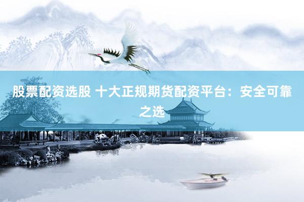 股票配资选股 十大正规期货配资平台：安全可靠之选