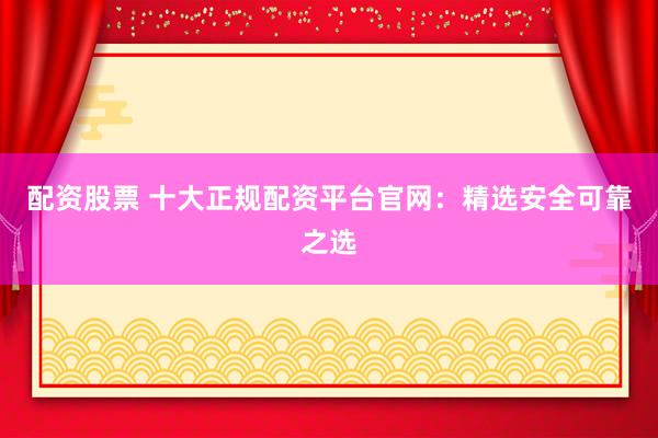配资股票 十大正规配资平台官网：精选安全可靠之选