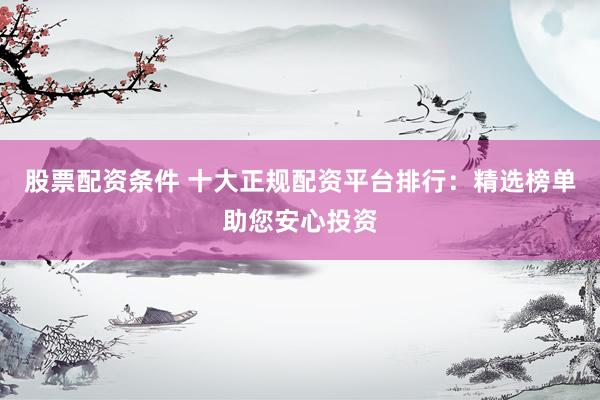 股票配资条件 十大正规配资平台排行：精选榜单助您安心投资