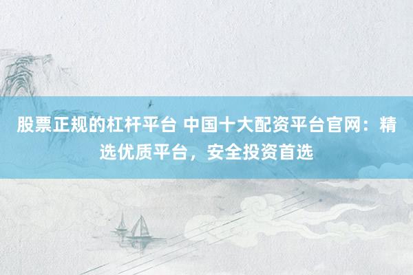 股票正规的杠杆平台 中国十大配资平台官网：精选优质平台，安全投资首选