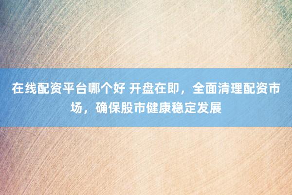 在线配资平台哪个好 开盘在即，全面清理配资市场，确保股市健康稳定发展