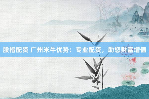 股指配资 广州米牛优势：专业配资，助您财富增值