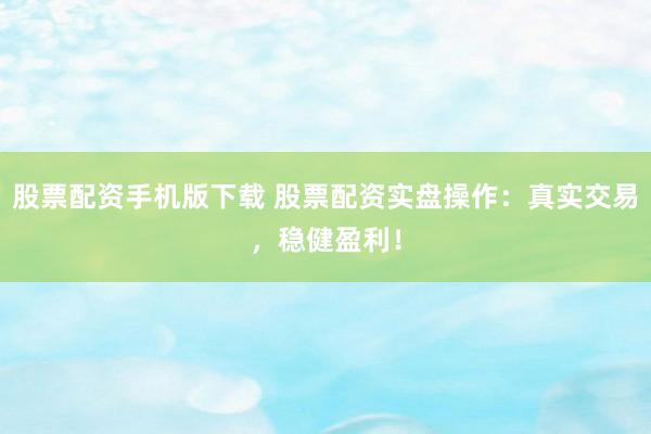 股票配资手机版下载 股票配资实盘操作：真实交易，稳健盈利！