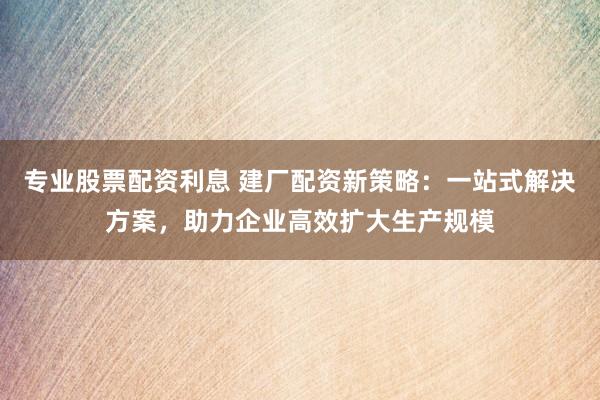专业股票配资利息 建厂配资新策略：一站式解决方案，助力企业高效扩大生产规模