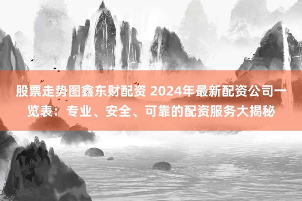 股票走势图鑫东财配资 2024年最新配资公司一览表：专业、安全、可靠的配资服务大揭秘