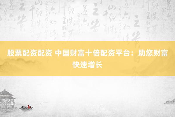 股票配资配资 中国财富十倍配资平台：助您财富快速增长
